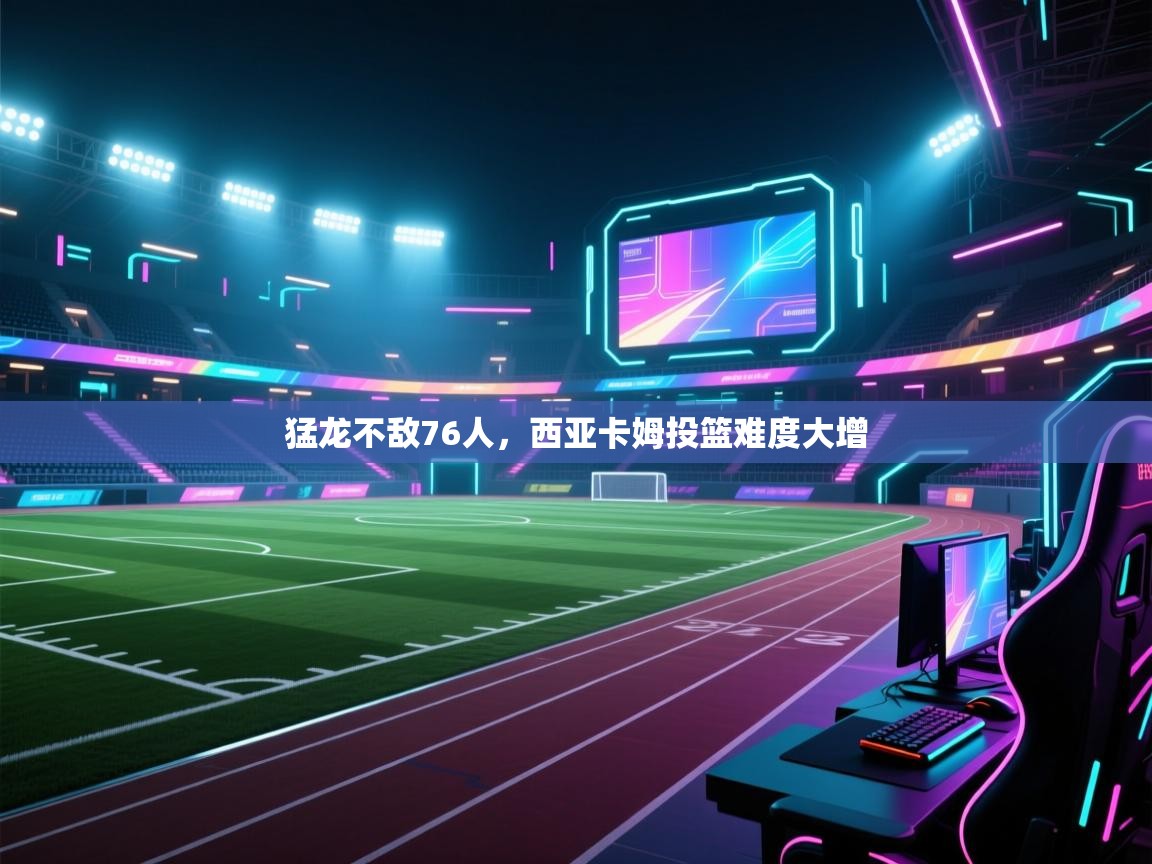 猛龙不敌76人，西亚卡姆投篮难度大增  第1张